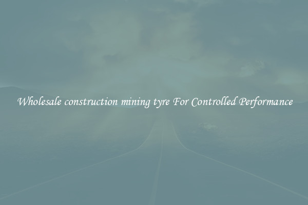 Wholesale construction mining tyre For Controlled Performance