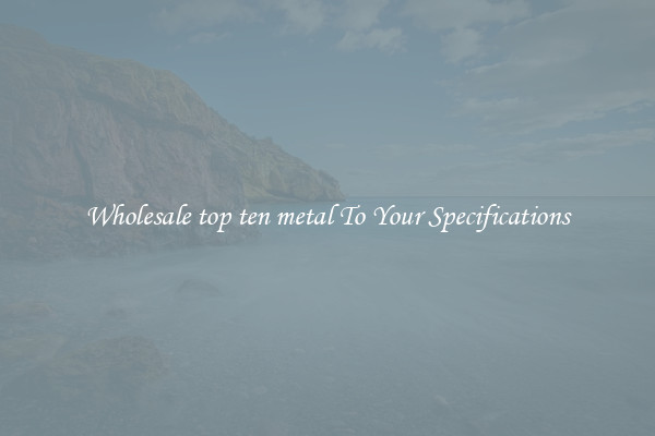 Wholesale top ten metal To Your Specifications