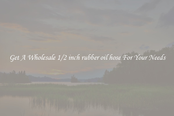 Get A Wholesale 1/2 inch rubber oil hose For Your Needs