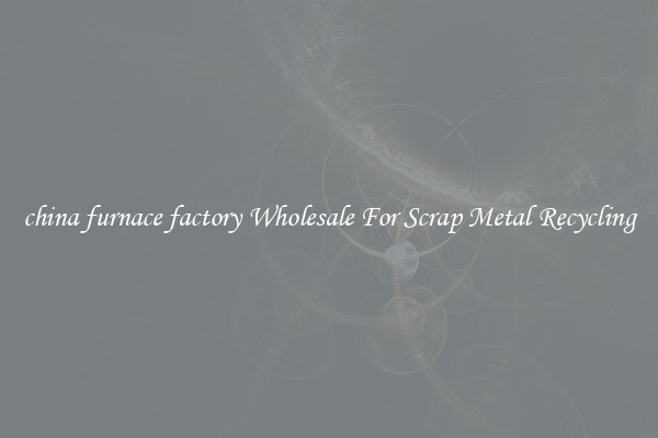 china furnace factory Wholesale For Scrap Metal Recycling